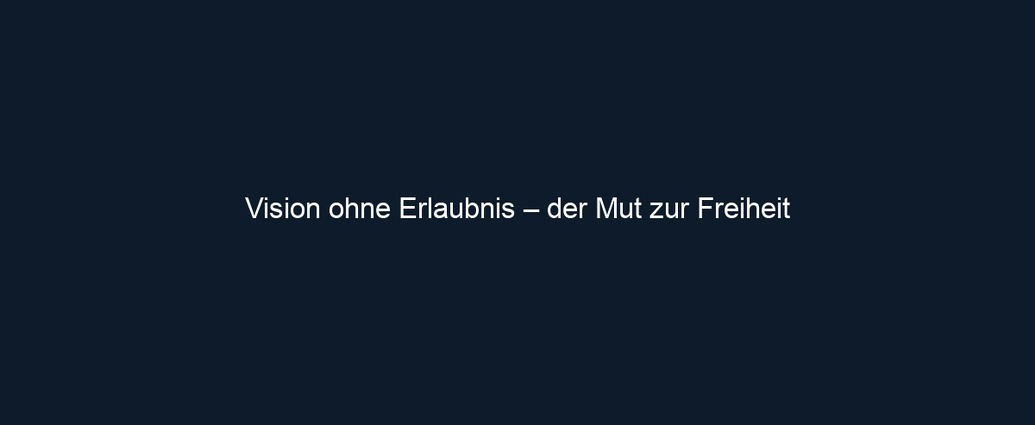 Vision ohne Erlaubnis – der Mut zur Freiheit