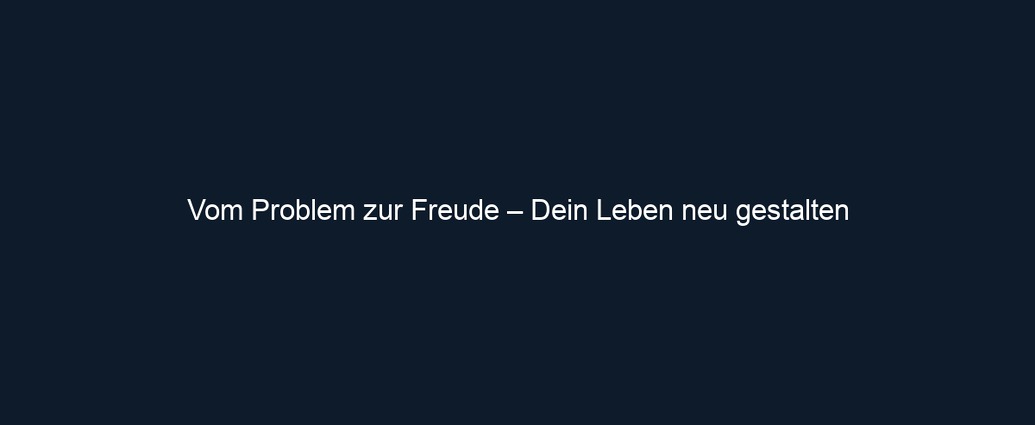 Vom Problem zur Freude – Dein Leben neu gestalten