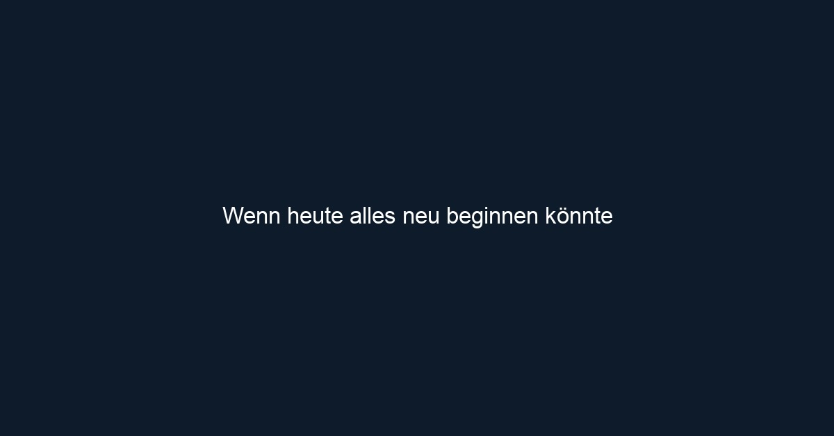 Wenn heute alles neu beginnen könnte