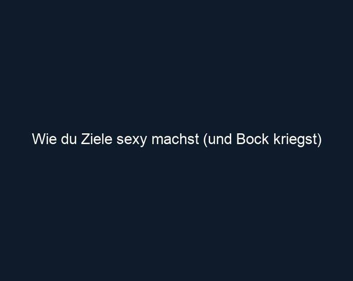 Wie du Ziele sexy machst (und Bock kriegst)