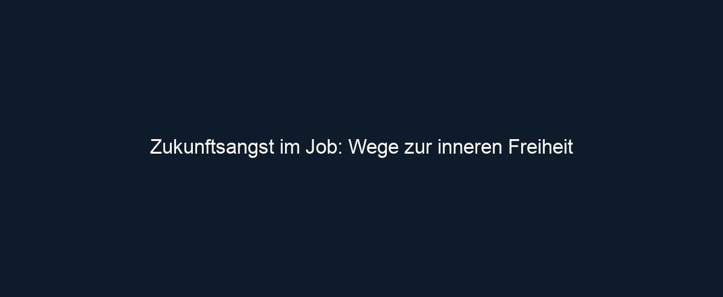 Zukunftsangst im Job: Wege zur inneren Freiheit 