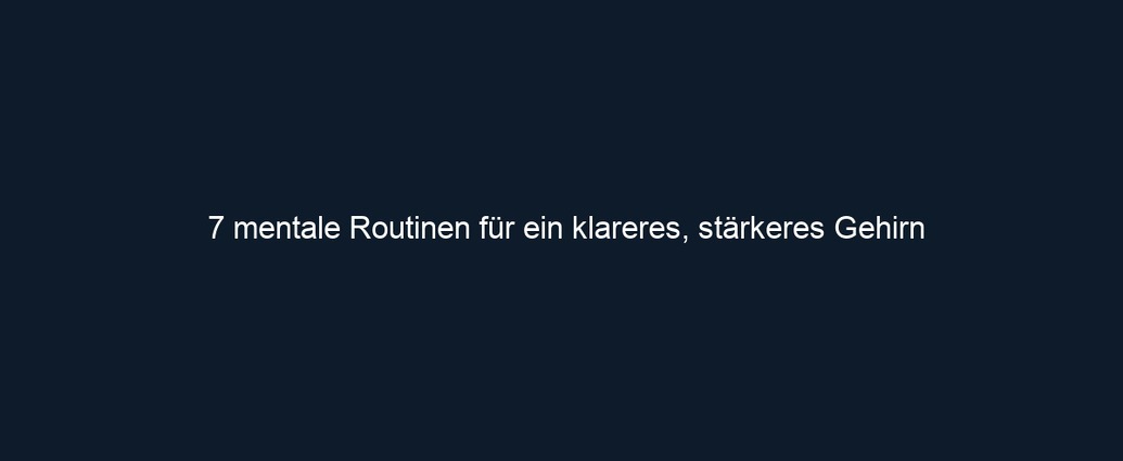7 mentale Routinen für ein klareres, stärkeres Gehirn