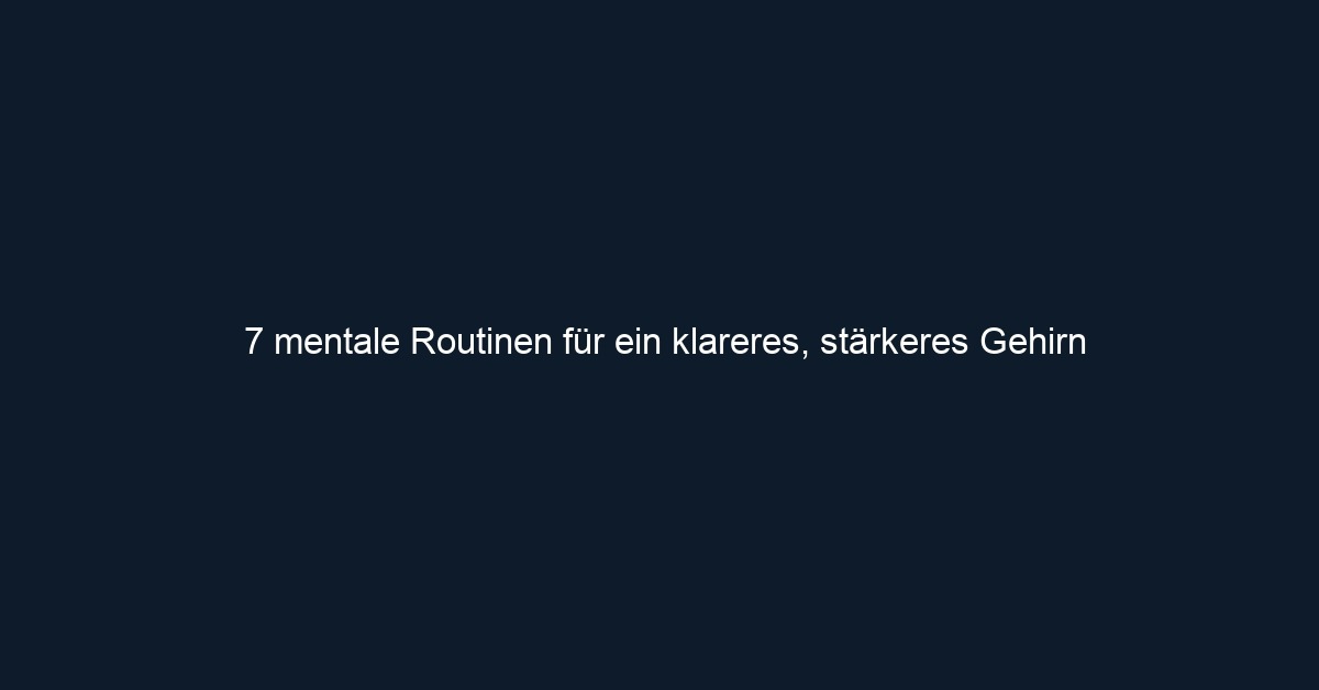 7 mentale Routinen für ein klareres, stärkeres Gehirn