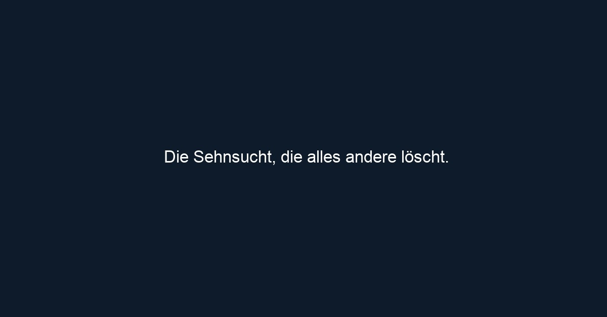 Die Sehnsucht, die alles andere löscht. 