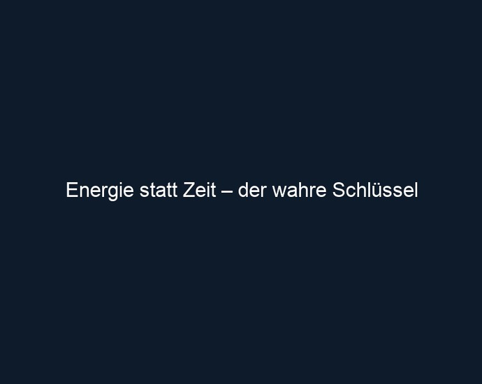 Energie statt Zeit – der wahre Schlüssel