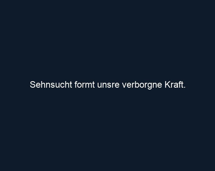 Sehnsucht formt unsre verborgne Kraft.