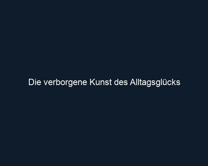 Die verborgene Kunst des Alltagsglücks 