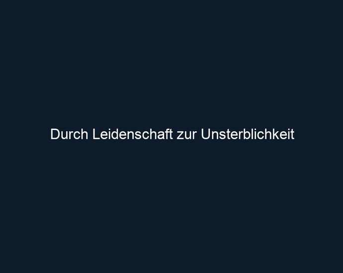 Durch Leidenschaft zur Unsterblichkeit