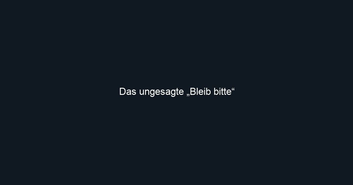 Das ungesagte „Bleib bitte“