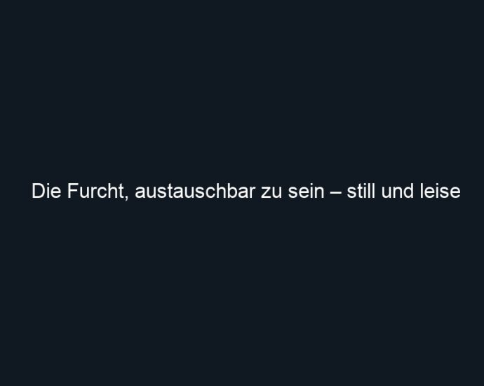 Die Furcht, austauschbar zu sein – still und leise