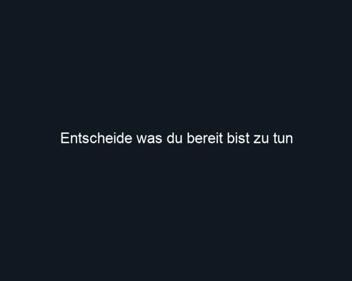 Entscheide was du bereit bist zu tun