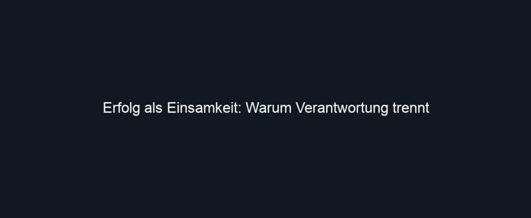 Erfolg als Einsamkeit: Warum Verantwortung trennt