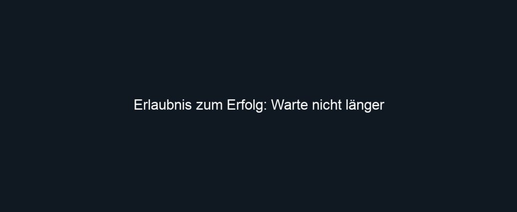 Erlaubnis zum Erfolg: Warte nicht länger