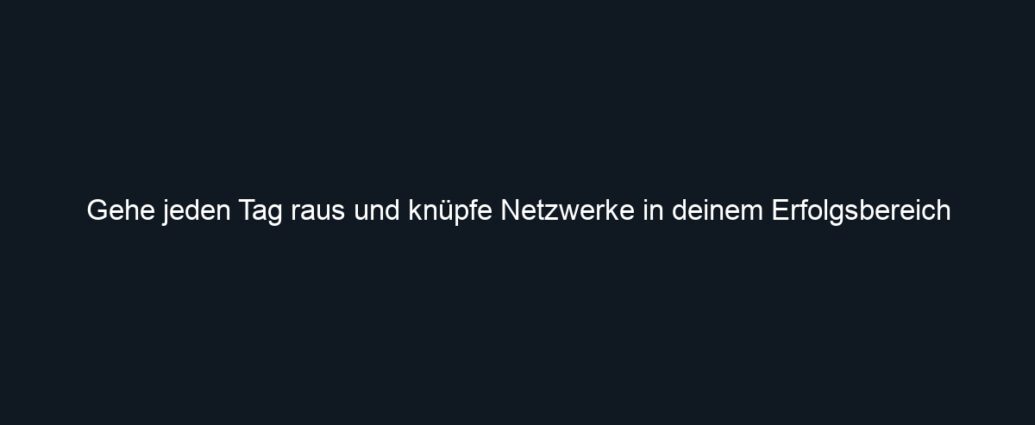 Gehe jeden Tag raus und knüpfe Netzwerke in deinem Erfolgsbereich