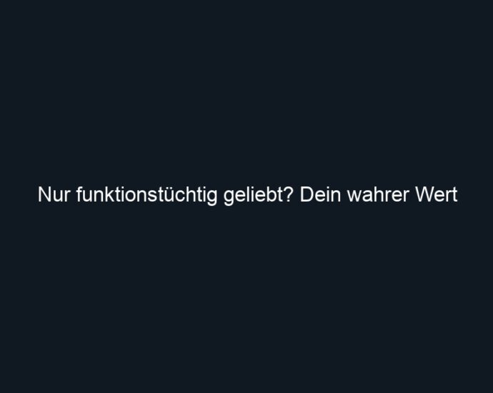 Nur funktionstüchtig geliebt? Dein wahrer Wert