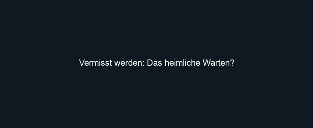 Vermisst werden: Das heimliche Warten?