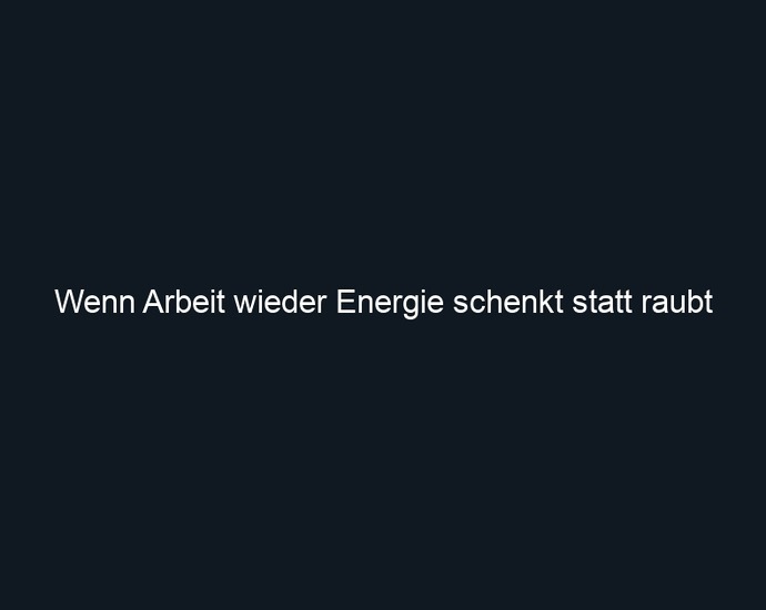 Wenn Arbeit wieder Energie schenkt statt raubt