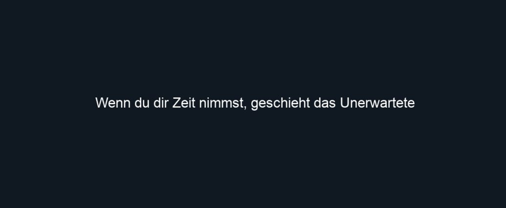 Wenn du dir Zeit nimmst, geschieht das Unerwartete