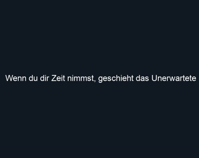 Wenn du dir Zeit nimmst, geschieht das Unerwartete