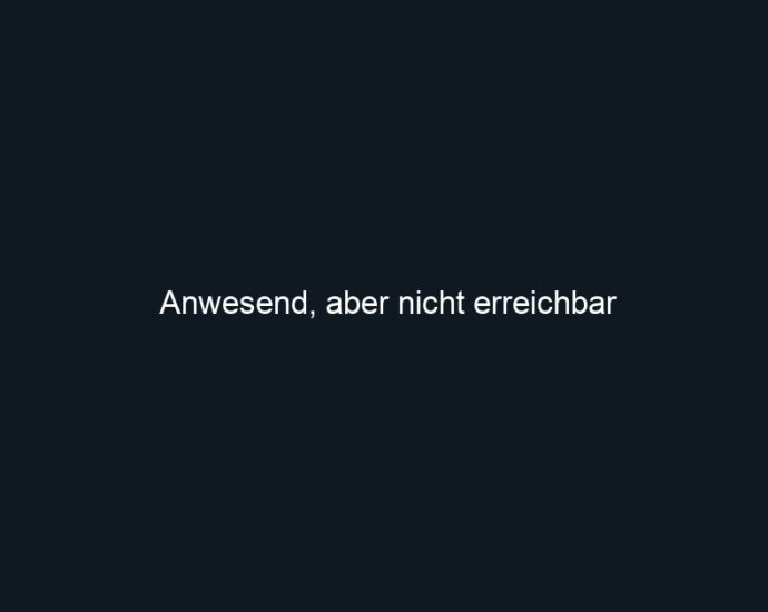 Anwesend, aber nicht erreichbar