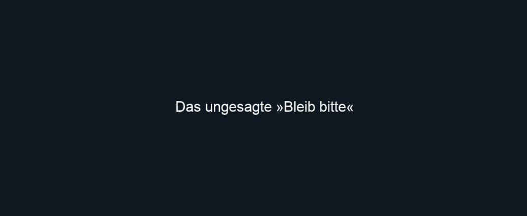 Das ungesagte »Bleib bitte«