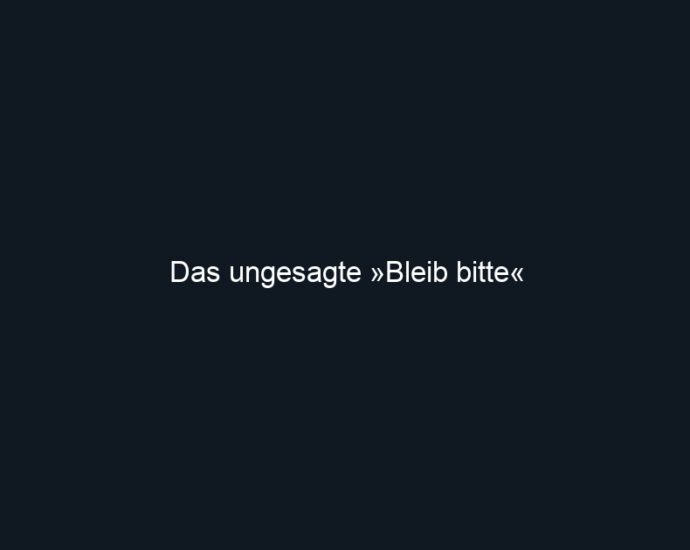Das ungesagte »Bleib bitte«