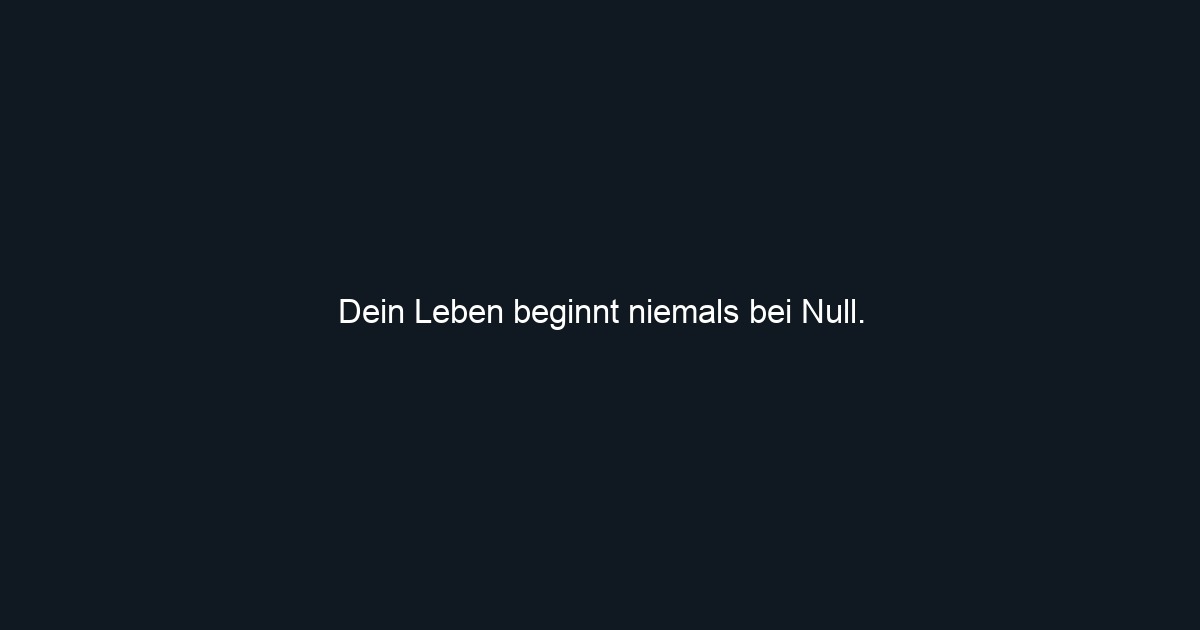 Dein Leben beginnt niemals bei Null.