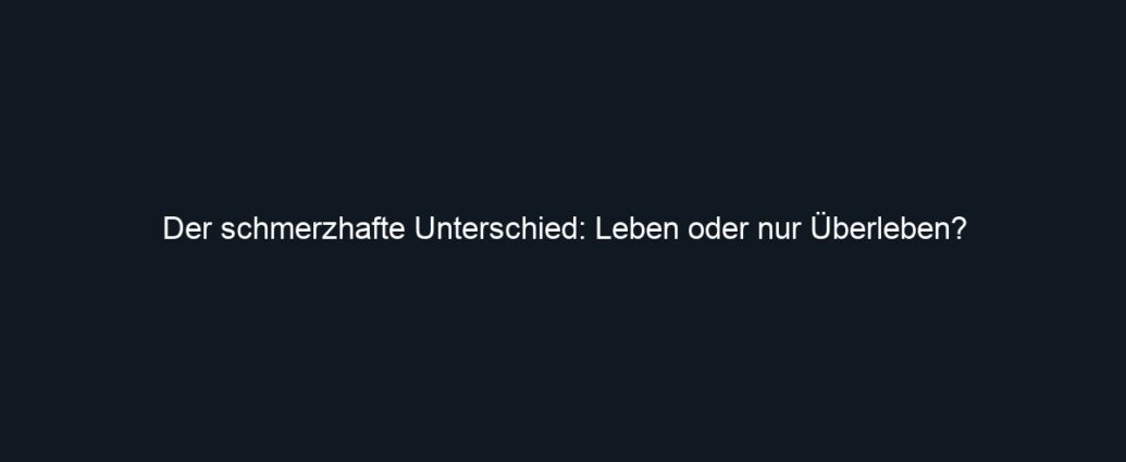 Der schmerzhafte Unterschied: Leben oder nur Überleben?
