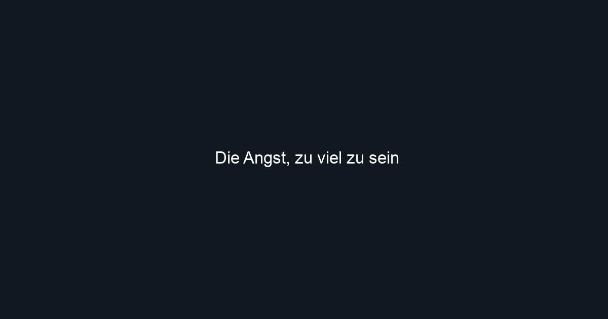 Die Angst, zu viel zu sein