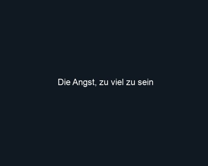 Die Angst, zu viel zu sein