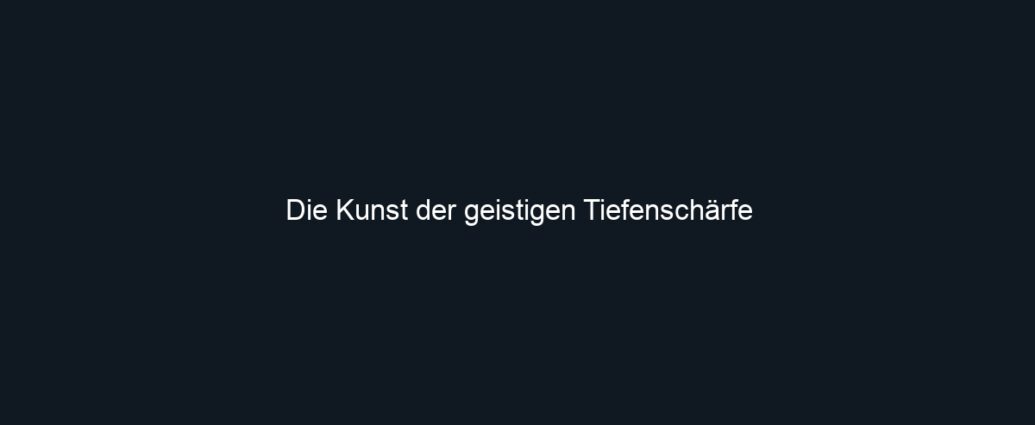 Die Kunst der geistigen Tiefenschärfe