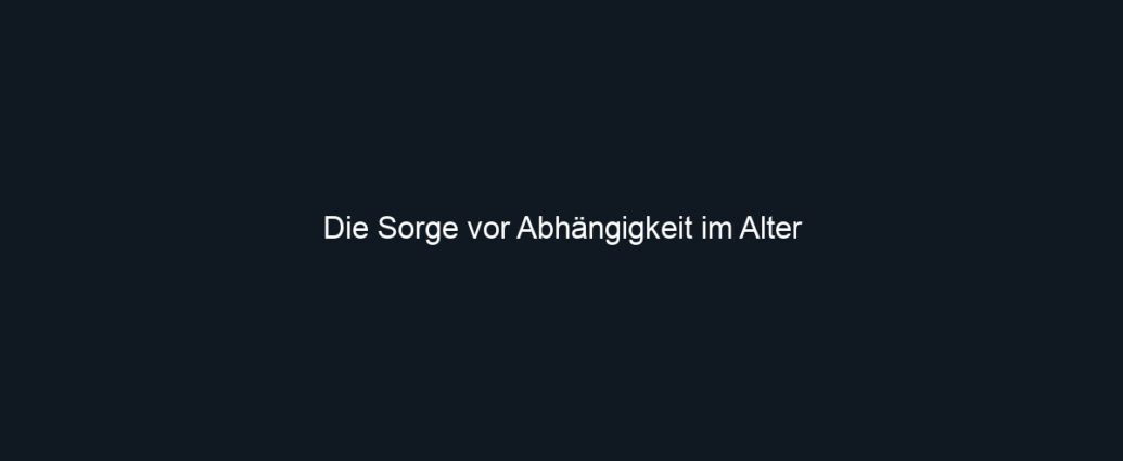 Die Sorge vor Abhängigkeit im Alter