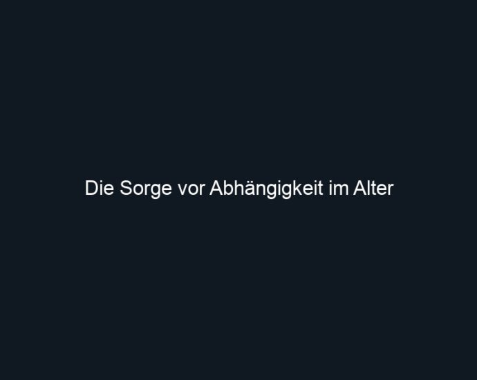 Die Sorge vor Abhängigkeit im Alter