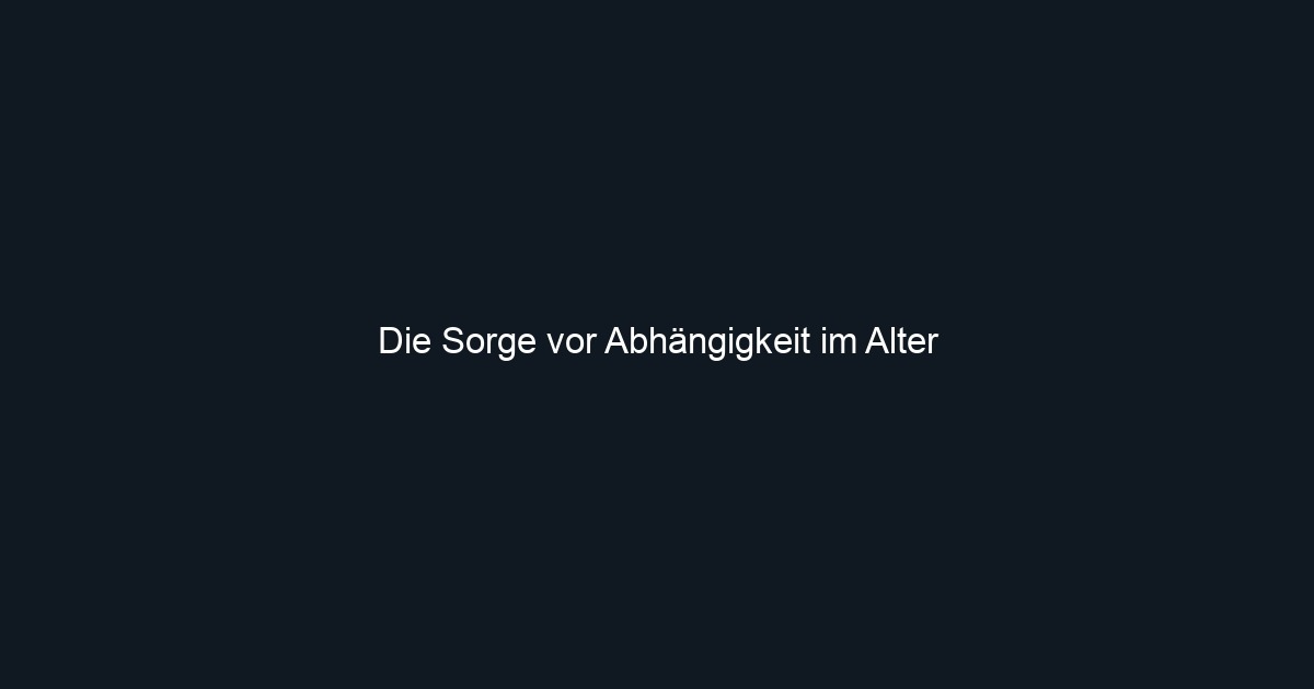 Die Sorge vor Abhängigkeit im Alter