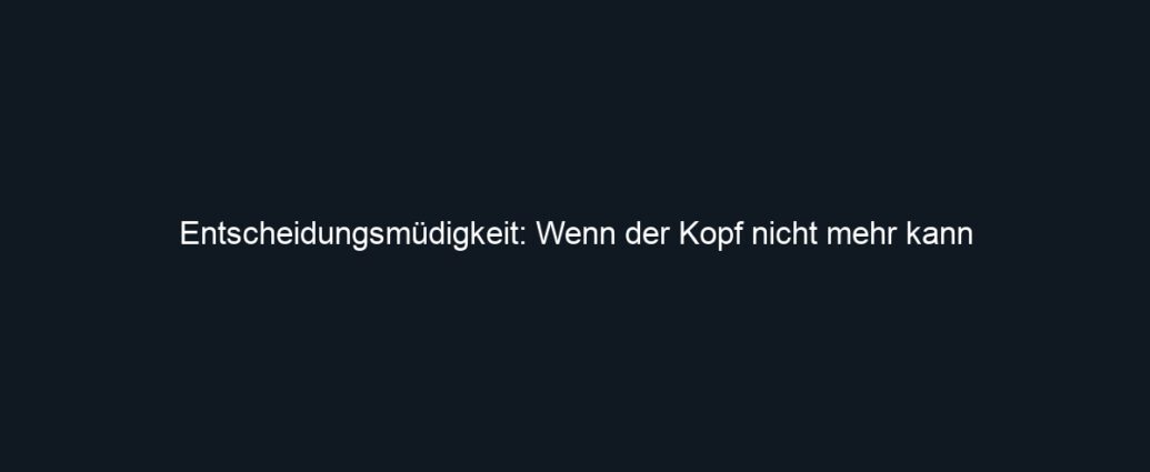 Entscheidungsmüdigkeit: Wenn der Kopf nicht mehr kann