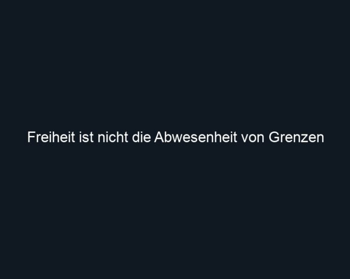 Freiheit ist nicht die Abwesenheit von Grenzen