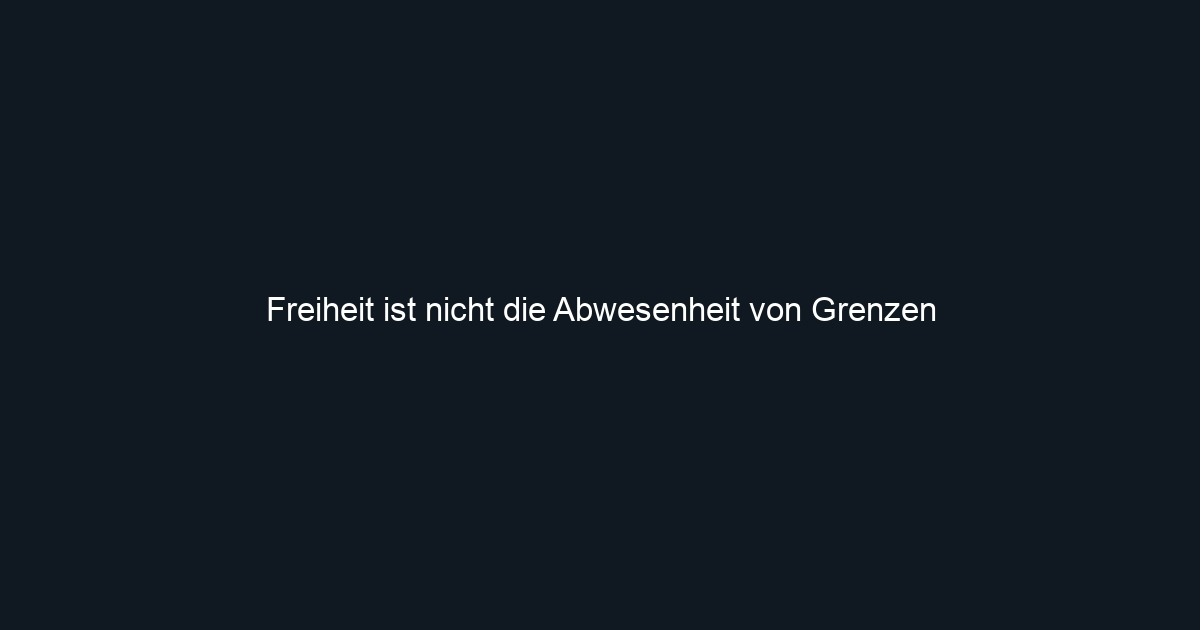 Freiheit ist nicht die Abwesenheit von Grenzen