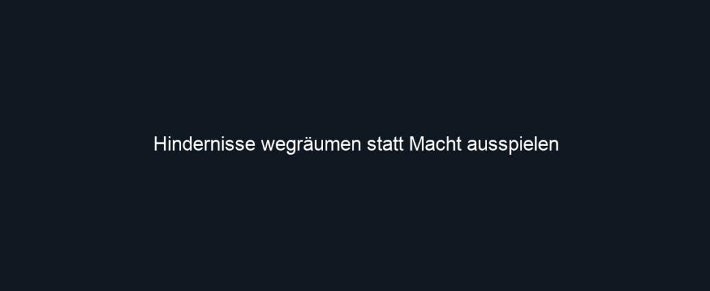 Hindernisse wegräumen statt Macht ausspielen
