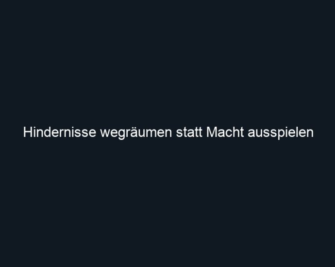 Hindernisse wegräumen statt Macht ausspielen