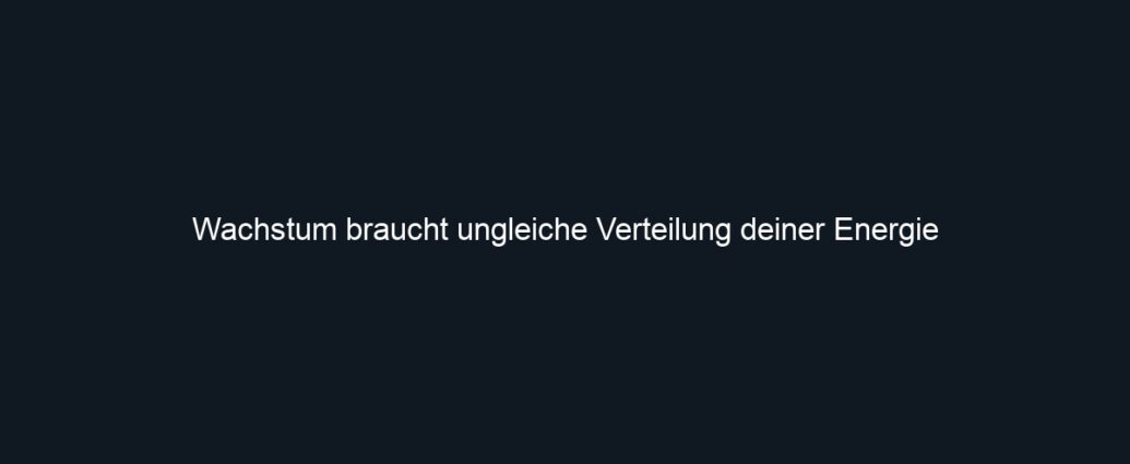 Wachstum braucht ungleiche Verteilung deiner Energie