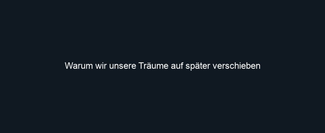 Warum wir unsere Träume auf später verschieben