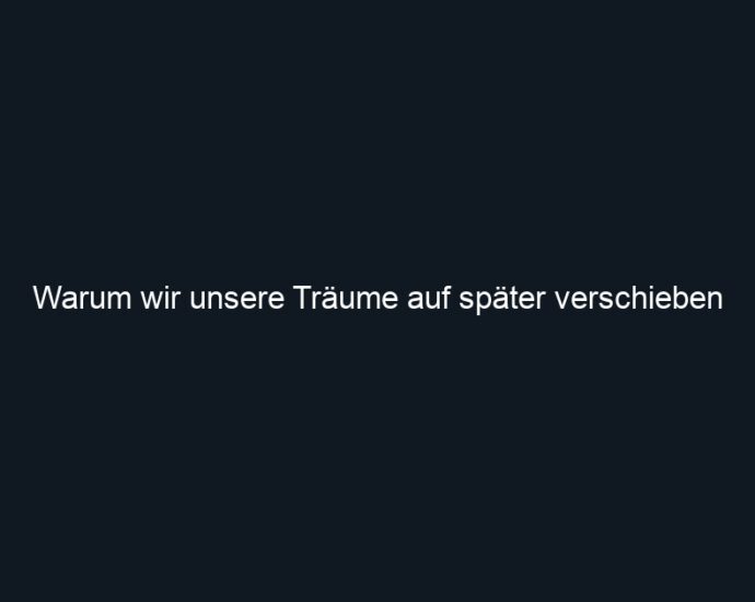 Warum wir unsere Träume auf später verschieben