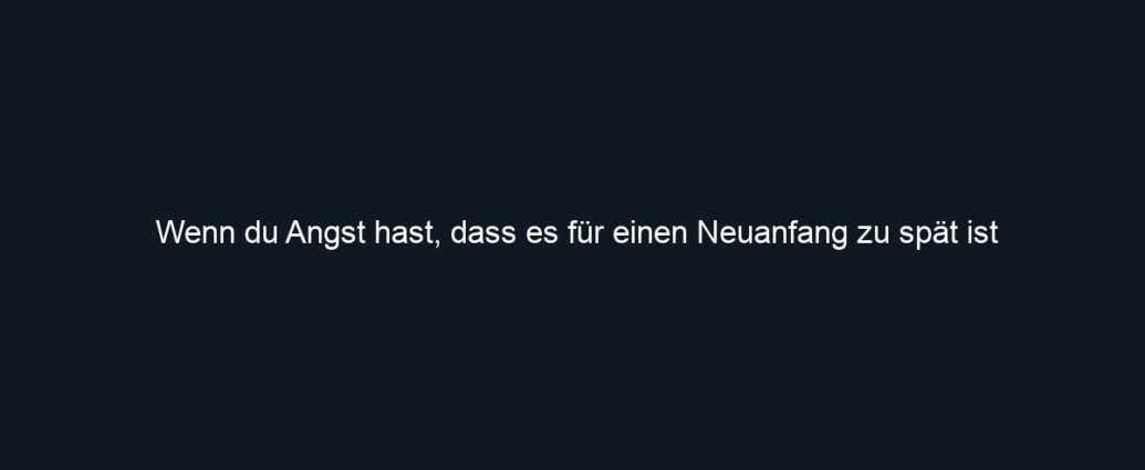 Wenn du Angst hast, dass es für einen Neuanfang zu spät ist