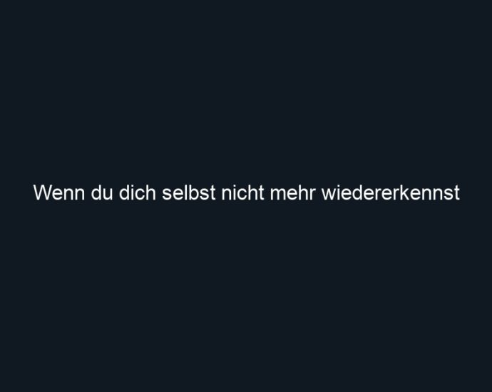 Wenn du dich selbst nicht mehr wiedererkennst