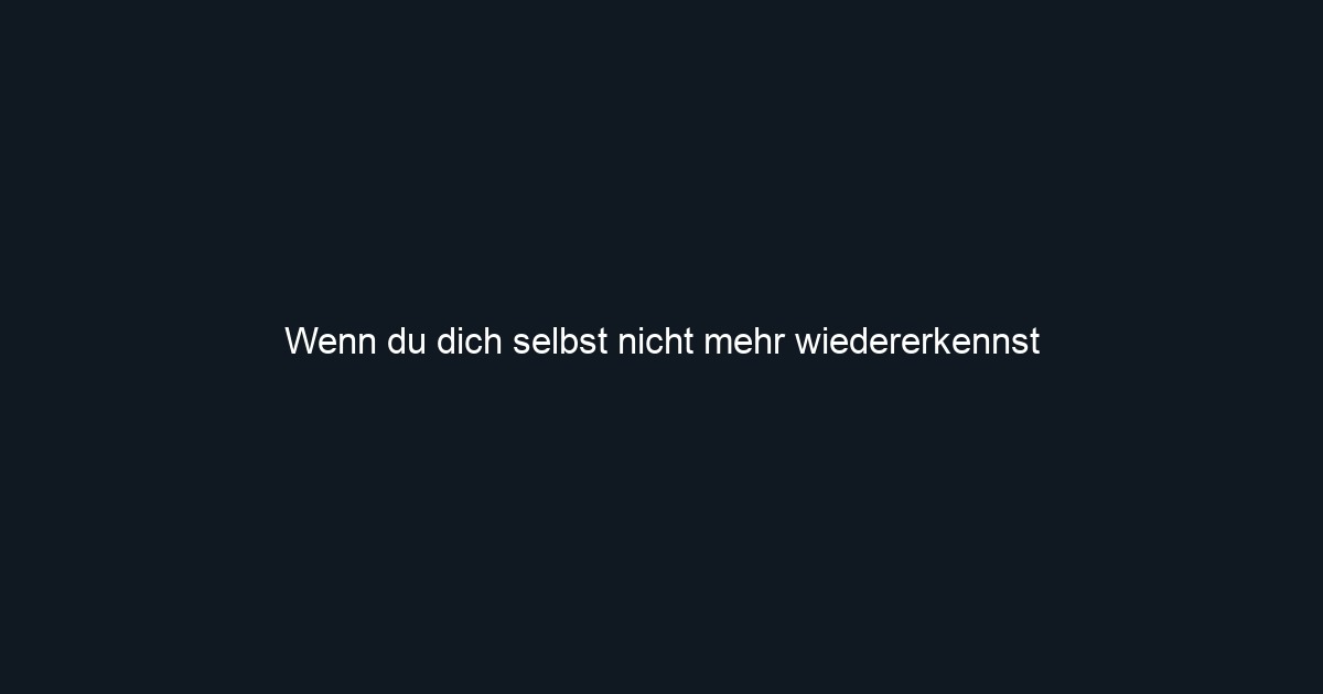 Wenn du dich selbst nicht mehr wiedererkennst