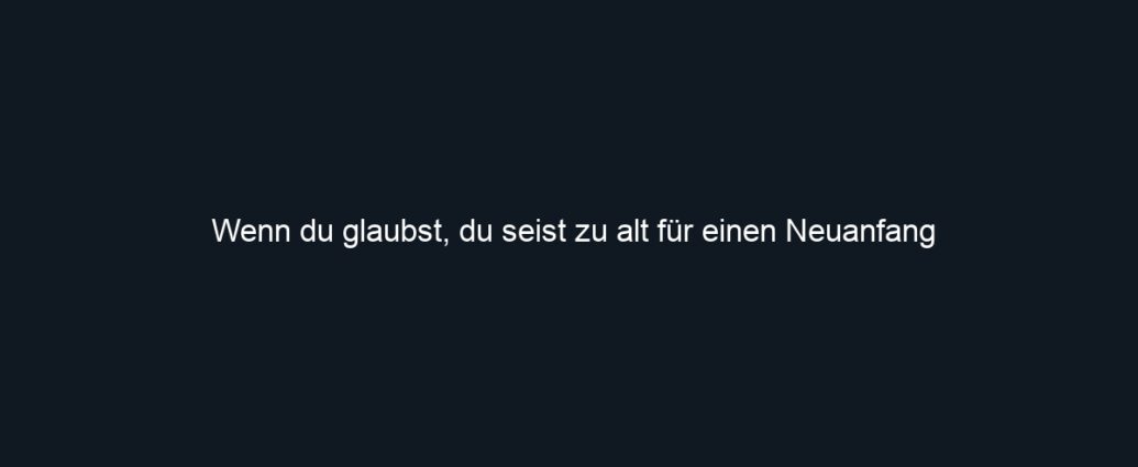 Wenn du glaubst, du seist zu alt für einen Neuanfang