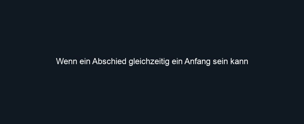 Wenn ein Abschied gleichzeitig ein Anfang sein kann